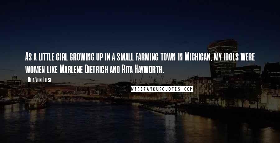 Dita Von Teese Quotes: As a little girl growing up in a small farming town in Michigan, my idols were women like Marlene Dietrich and Rita Hayworth.