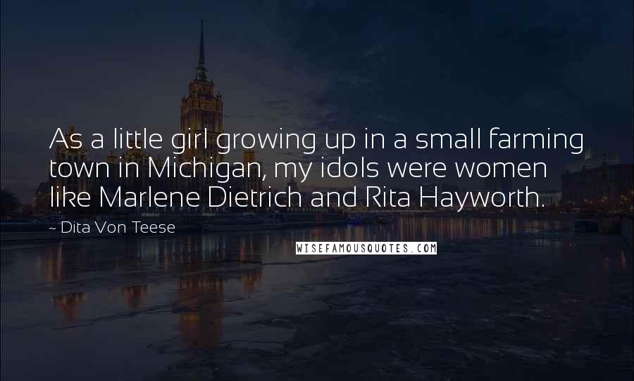 Dita Von Teese Quotes: As a little girl growing up in a small farming town in Michigan, my idols were women like Marlene Dietrich and Rita Hayworth.