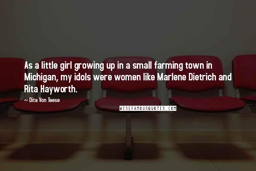 Dita Von Teese Quotes: As a little girl growing up in a small farming town in Michigan, my idols were women like Marlene Dietrich and Rita Hayworth.