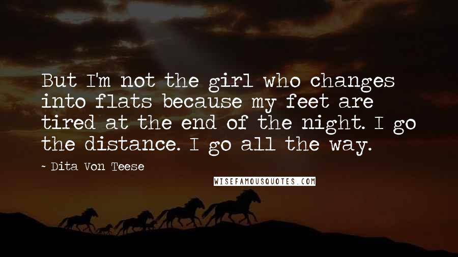 Dita Von Teese Quotes: But I'm not the girl who changes into flats because my feet are tired at the end of the night. I go the distance. I go all the way.