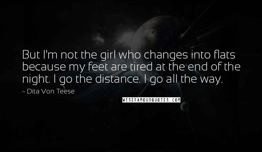 Dita Von Teese Quotes: But I'm not the girl who changes into flats because my feet are tired at the end of the night. I go the distance. I go all the way.