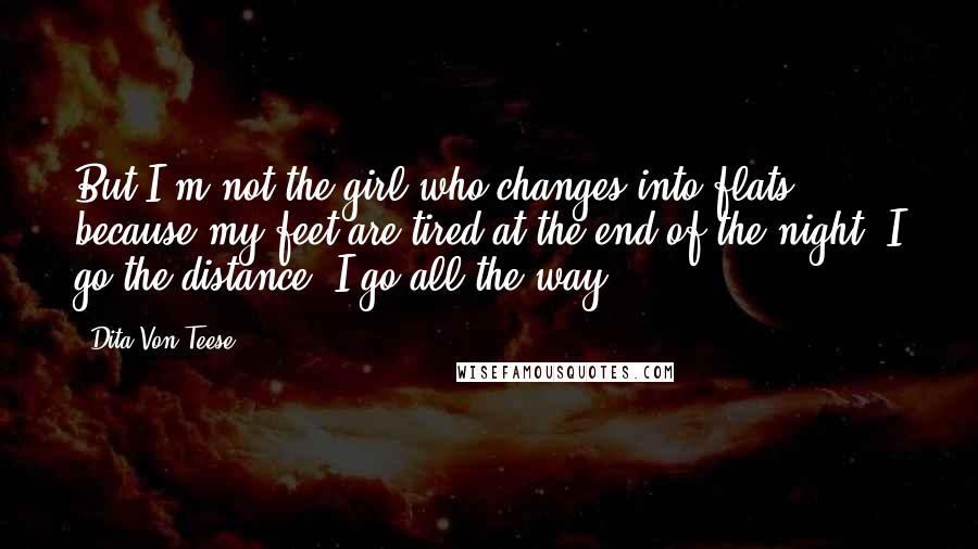 Dita Von Teese Quotes: But I'm not the girl who changes into flats because my feet are tired at the end of the night. I go the distance. I go all the way.