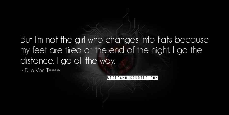 Dita Von Teese Quotes: But I'm not the girl who changes into flats because my feet are tired at the end of the night. I go the distance. I go all the way.