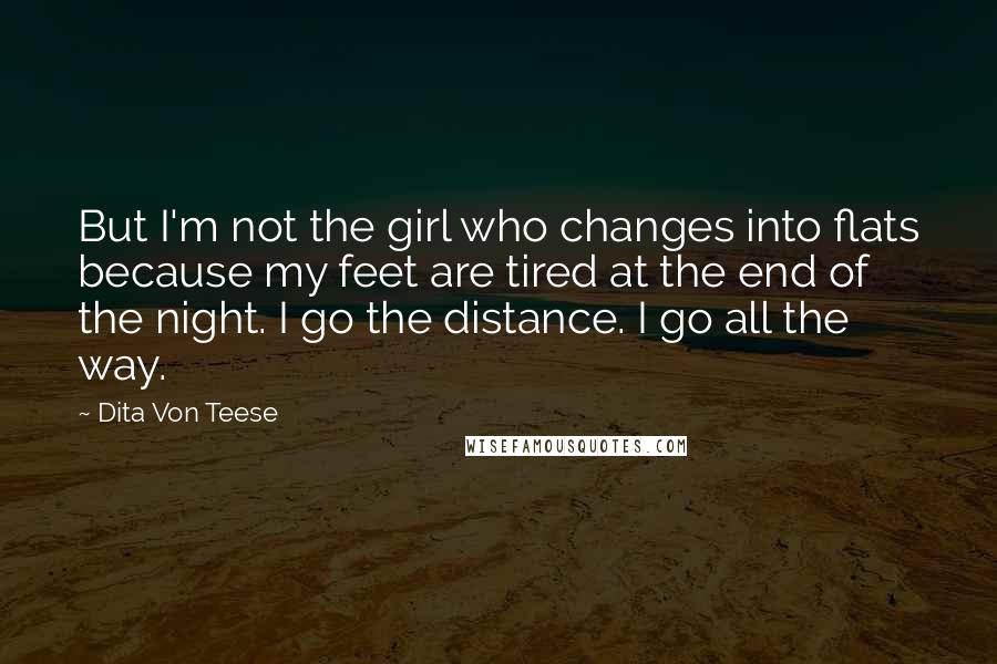 Dita Von Teese Quotes: But I'm not the girl who changes into flats because my feet are tired at the end of the night. I go the distance. I go all the way.