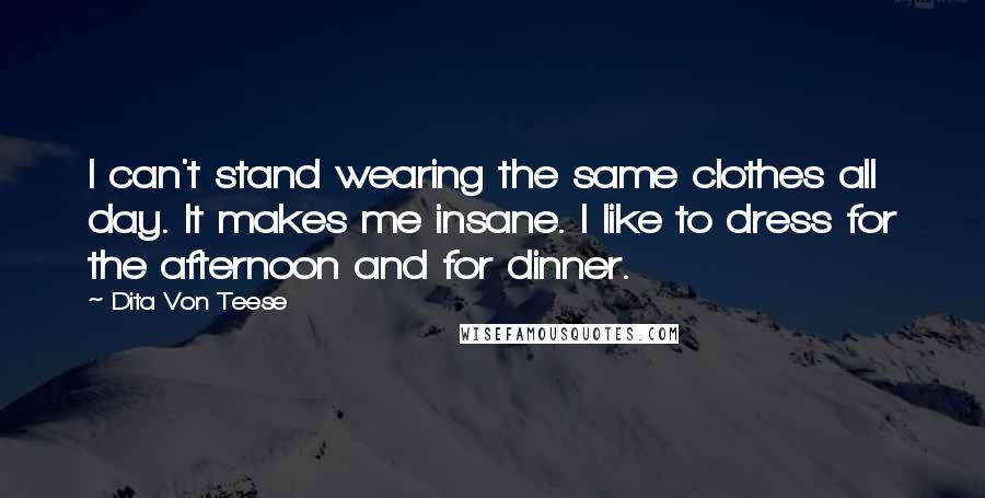 Dita Von Teese Quotes: I can't stand wearing the same clothes all day. It makes me insane. I like to dress for the afternoon and for dinner.