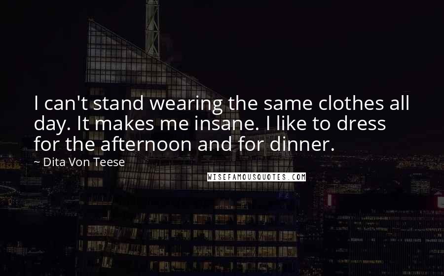 Dita Von Teese Quotes: I can't stand wearing the same clothes all day. It makes me insane. I like to dress for the afternoon and for dinner.