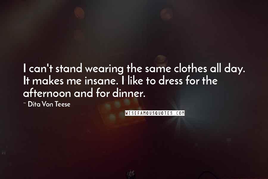 Dita Von Teese Quotes: I can't stand wearing the same clothes all day. It makes me insane. I like to dress for the afternoon and for dinner.