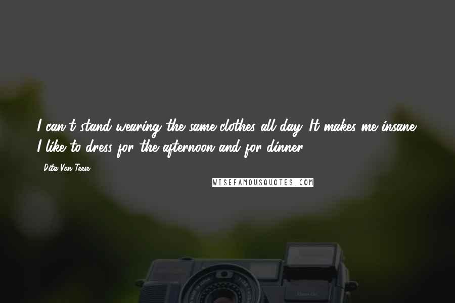 Dita Von Teese Quotes: I can't stand wearing the same clothes all day. It makes me insane. I like to dress for the afternoon and for dinner.