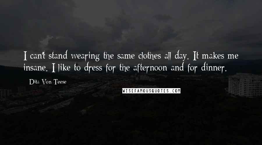 Dita Von Teese Quotes: I can't stand wearing the same clothes all day. It makes me insane. I like to dress for the afternoon and for dinner.