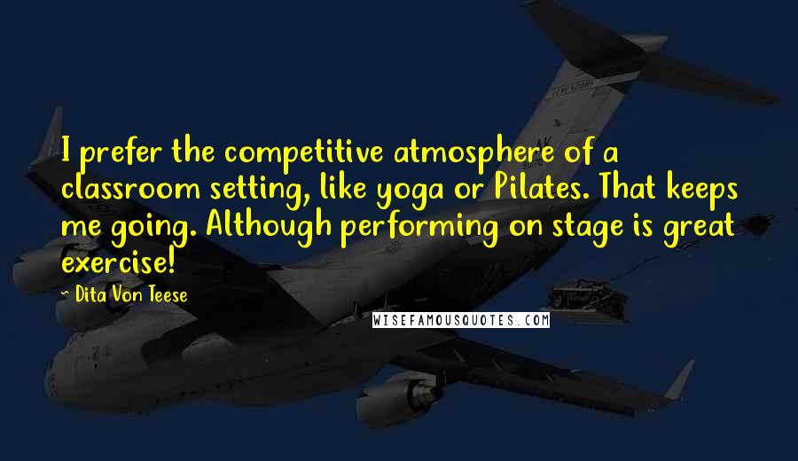 Dita Von Teese Quotes: I prefer the competitive atmosphere of a classroom setting, like yoga or Pilates. That keeps me going. Although performing on stage is great exercise!