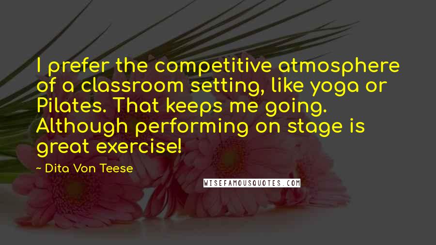 Dita Von Teese Quotes: I prefer the competitive atmosphere of a classroom setting, like yoga or Pilates. That keeps me going. Although performing on stage is great exercise!