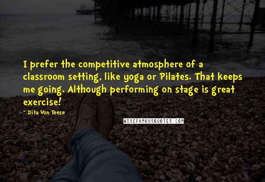 Dita Von Teese Quotes: I prefer the competitive atmosphere of a classroom setting, like yoga or Pilates. That keeps me going. Although performing on stage is great exercise!