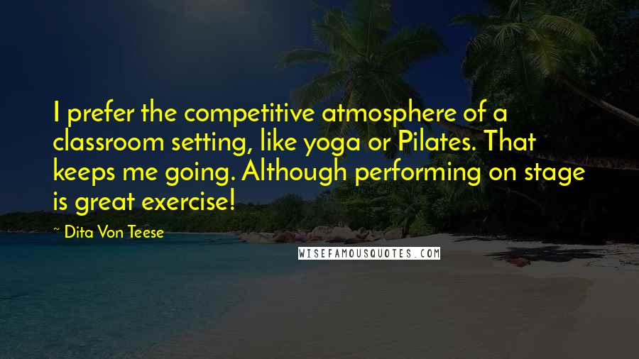 Dita Von Teese Quotes: I prefer the competitive atmosphere of a classroom setting, like yoga or Pilates. That keeps me going. Although performing on stage is great exercise!