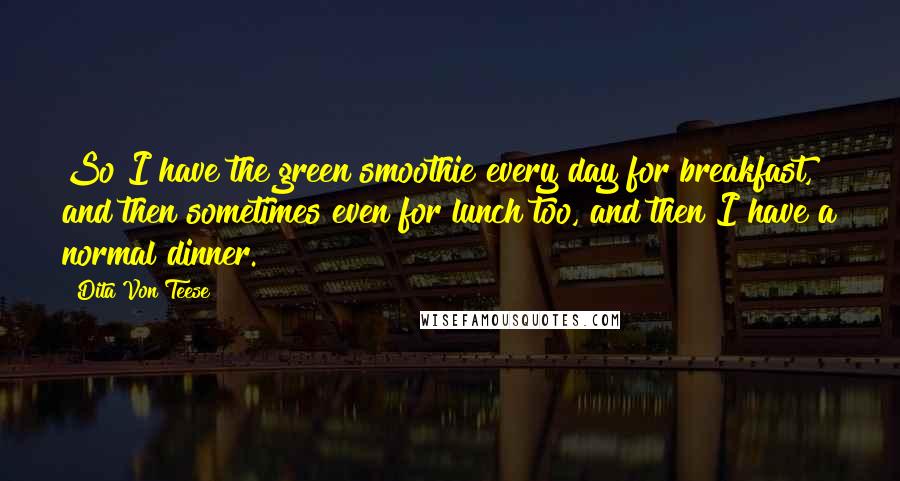 Dita Von Teese Quotes: So I have the green smoothie every day for breakfast, and then sometimes even for lunch too, and then I have a normal dinner.