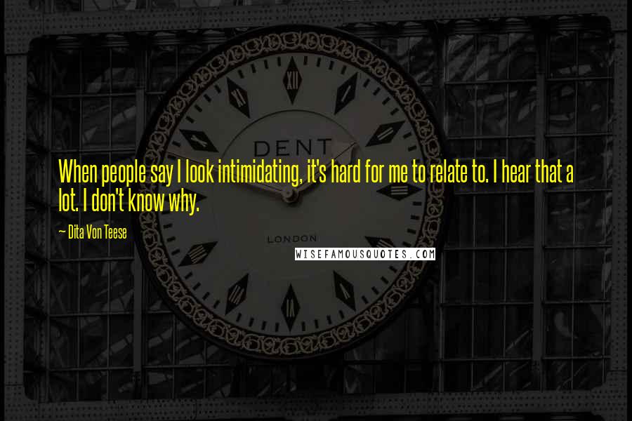 Dita Von Teese Quotes: When people say I look intimidating, it's hard for me to relate to. I hear that a lot. I don't know why.