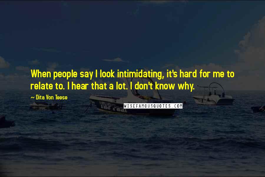 Dita Von Teese Quotes: When people say I look intimidating, it's hard for me to relate to. I hear that a lot. I don't know why.