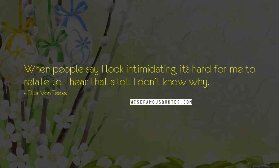 Dita Von Teese Quotes: When people say I look intimidating, it's hard for me to relate to. I hear that a lot. I don't know why.