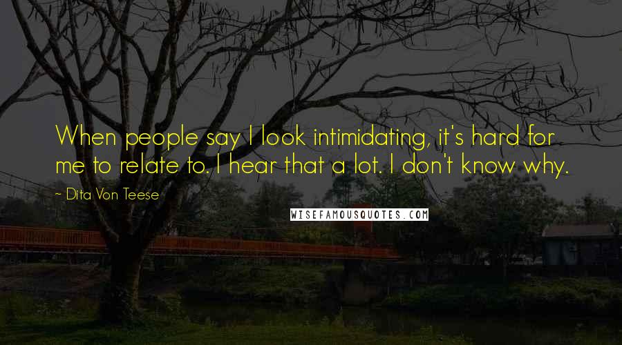 Dita Von Teese Quotes: When people say I look intimidating, it's hard for me to relate to. I hear that a lot. I don't know why.