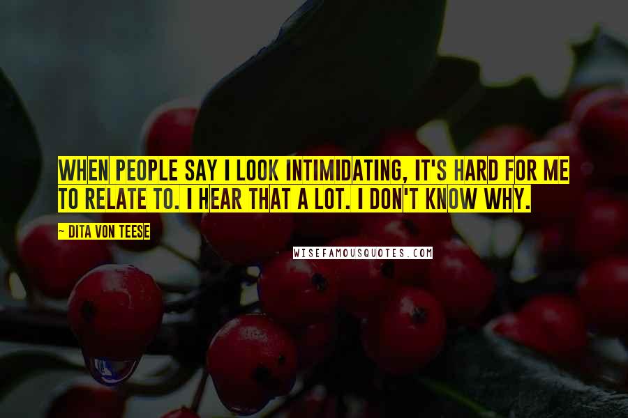 Dita Von Teese Quotes: When people say I look intimidating, it's hard for me to relate to. I hear that a lot. I don't know why.
