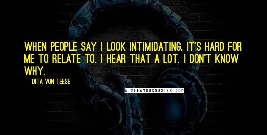 Dita Von Teese Quotes: When people say I look intimidating, it's hard for me to relate to. I hear that a lot. I don't know why.
