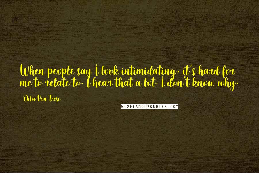 Dita Von Teese Quotes: When people say I look intimidating, it's hard for me to relate to. I hear that a lot. I don't know why.