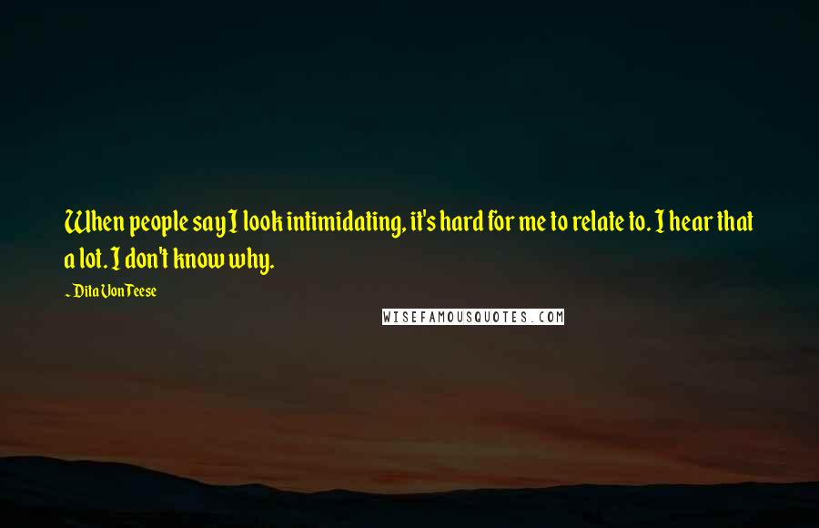 Dita Von Teese Quotes: When people say I look intimidating, it's hard for me to relate to. I hear that a lot. I don't know why.