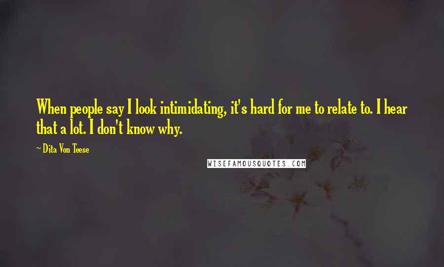 Dita Von Teese Quotes: When people say I look intimidating, it's hard for me to relate to. I hear that a lot. I don't know why.