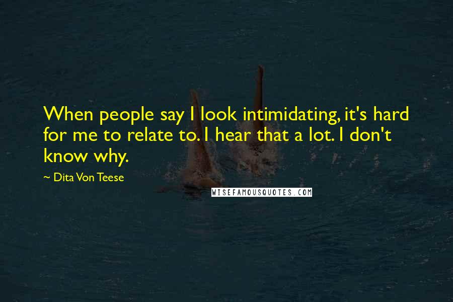 Dita Von Teese Quotes: When people say I look intimidating, it's hard for me to relate to. I hear that a lot. I don't know why.