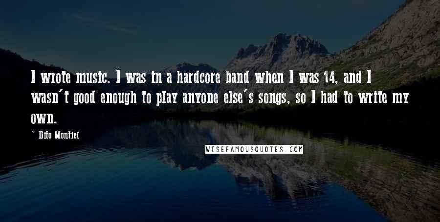 Dito Montiel Quotes: I wrote music. I was in a hardcore band when I was 14, and I wasn't good enough to play anyone else's songs, so I had to write my own.