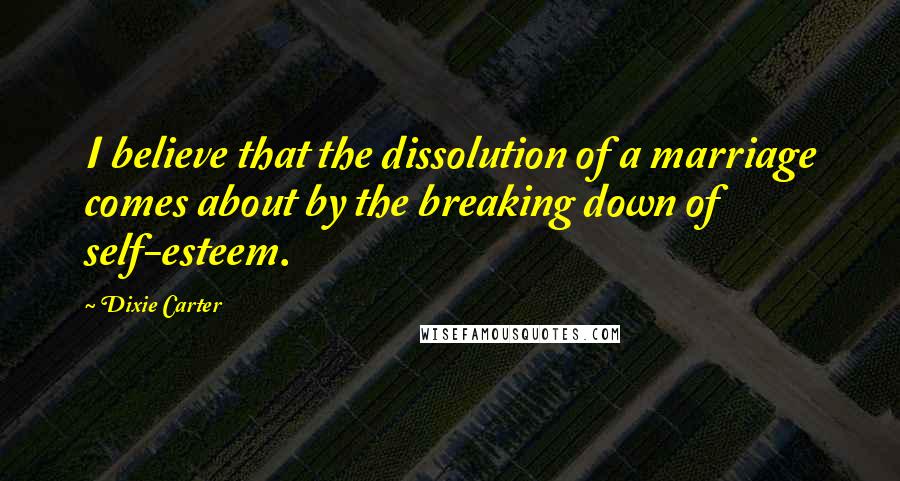 Dixie Carter Quotes: I believe that the dissolution of a marriage comes about by the breaking down of self-esteem.