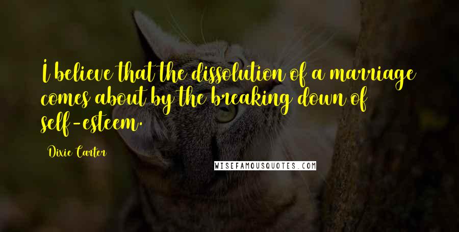 Dixie Carter Quotes: I believe that the dissolution of a marriage comes about by the breaking down of self-esteem.