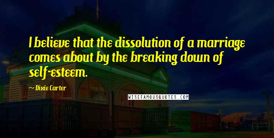 Dixie Carter Quotes: I believe that the dissolution of a marriage comes about by the breaking down of self-esteem.