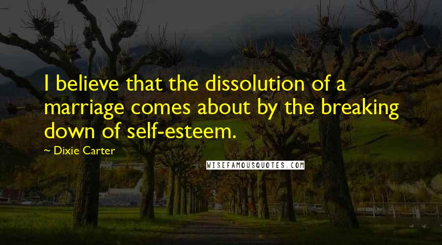 Dixie Carter Quotes: I believe that the dissolution of a marriage comes about by the breaking down of self-esteem.