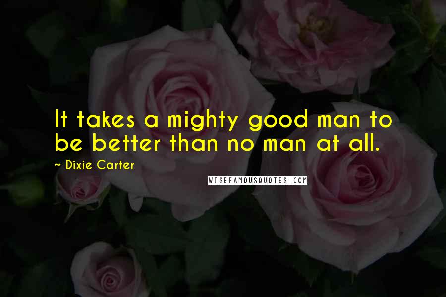 Dixie Carter Quotes: It takes a mighty good man to be better than no man at all.