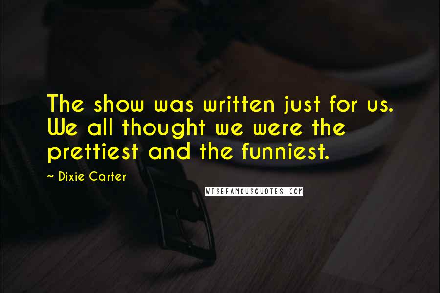 Dixie Carter Quotes: The show was written just for us. We all thought we were the prettiest and the funniest.