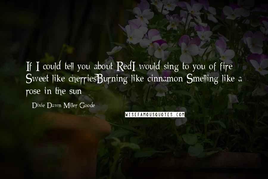 Dixie Dawn Miller Goode Quotes: If I could tell you about RedI would sing to you of fire Sweet like cherriesBurning like cinnamon Smelling like a rose in the sun