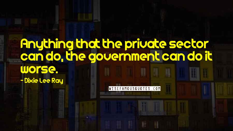 Dixie Lee Ray Quotes: Anything that the private sector can do, the government can do it worse.