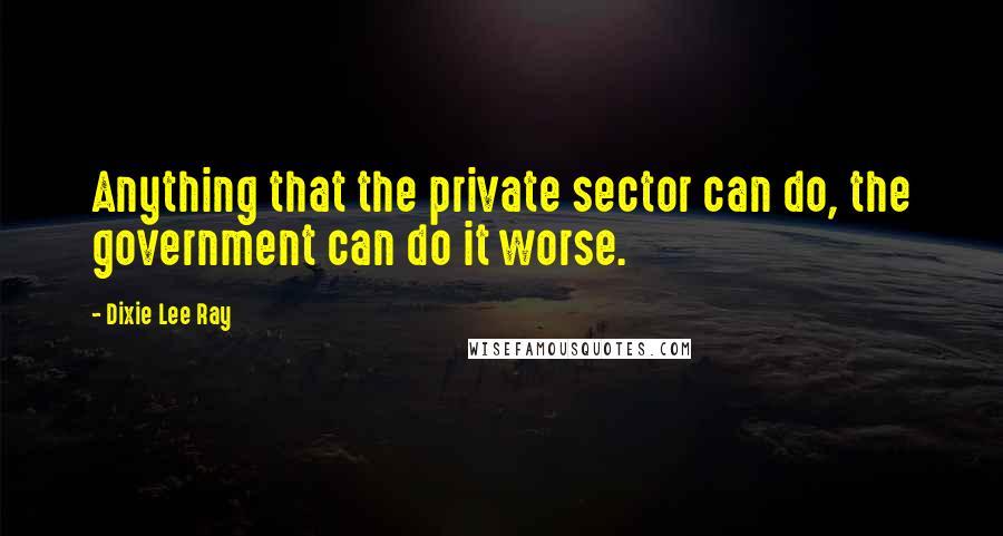 Dixie Lee Ray Quotes: Anything that the private sector can do, the government can do it worse.