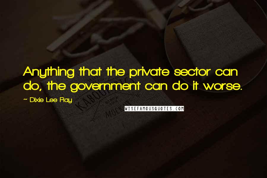 Dixie Lee Ray Quotes: Anything that the private sector can do, the government can do it worse.