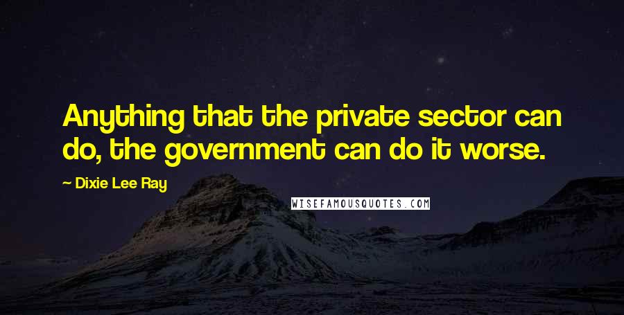 Dixie Lee Ray Quotes: Anything that the private sector can do, the government can do it worse.