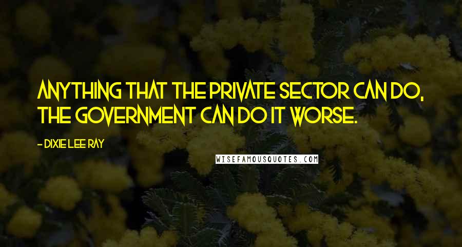 Dixie Lee Ray Quotes: Anything that the private sector can do, the government can do it worse.