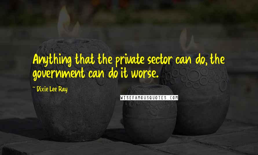 Dixie Lee Ray Quotes: Anything that the private sector can do, the government can do it worse.