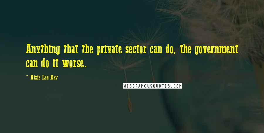 Dixie Lee Ray Quotes: Anything that the private sector can do, the government can do it worse.