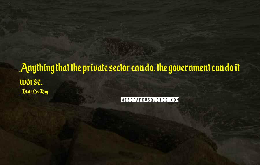 Dixie Lee Ray Quotes: Anything that the private sector can do, the government can do it worse.