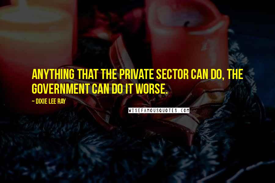 Dixie Lee Ray Quotes: Anything that the private sector can do, the government can do it worse.