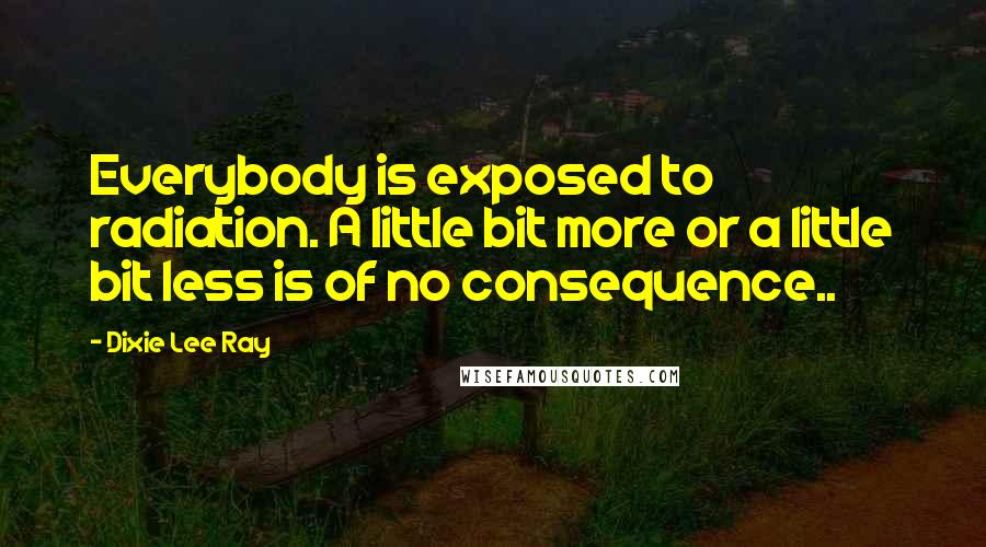 Dixie Lee Ray Quotes: Everybody is exposed to radiation. A little bit more or a little bit less is of no consequence..