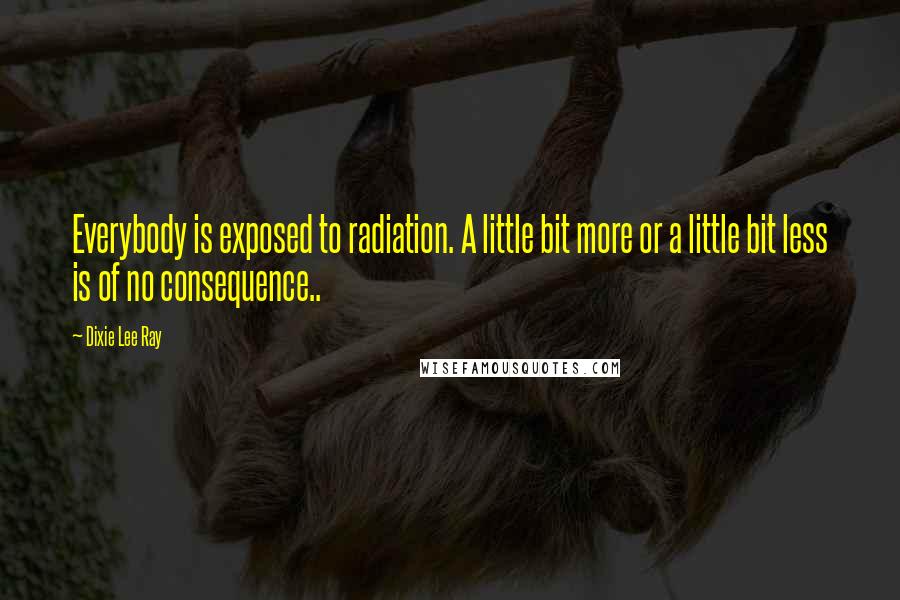 Dixie Lee Ray Quotes: Everybody is exposed to radiation. A little bit more or a little bit less is of no consequence..