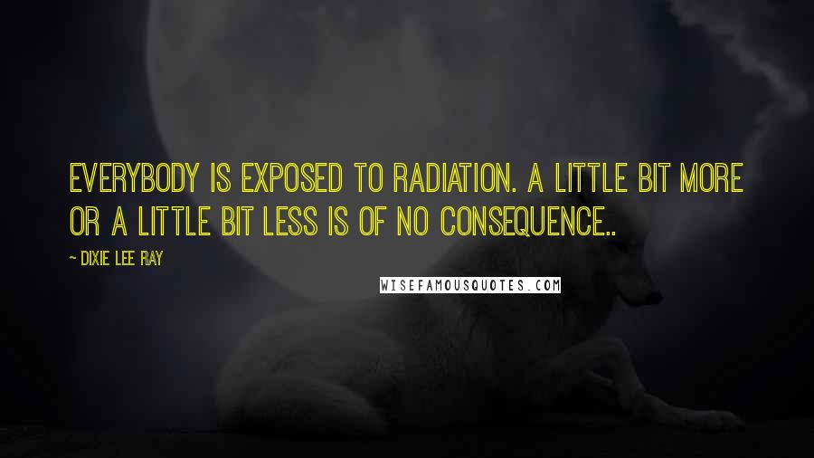 Dixie Lee Ray Quotes: Everybody is exposed to radiation. A little bit more or a little bit less is of no consequence..