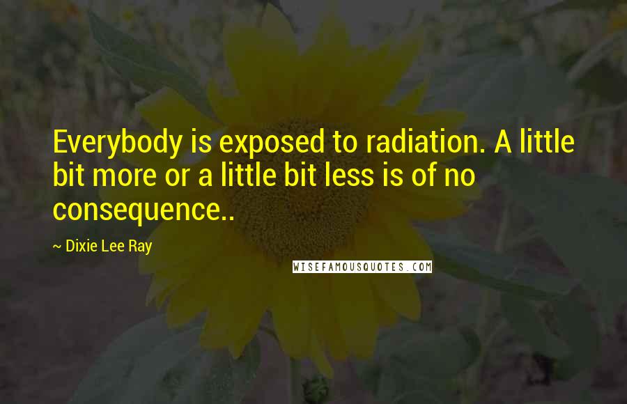 Dixie Lee Ray Quotes: Everybody is exposed to radiation. A little bit more or a little bit less is of no consequence..