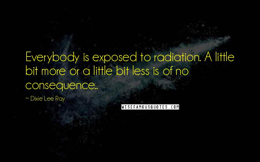 Dixie Lee Ray Quotes: Everybody is exposed to radiation. A little bit more or a little bit less is of no consequence..